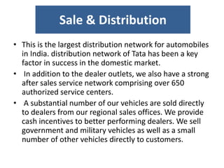 Sale & Distribution
• This is the largest distribution network for automobiles
in India. distribution network of Tata has been a key
factor in success in the domestic market.
• In addition to the dealer outlets, we also have a strong
after sales service network comprising over 650
authorized service centers.
• A substantial number of our vehicles are sold directly
to dealers from our regional sales offices. We provide
cash incentives to better performing dealers. We sell
government and military vehicles as well as a small
number of other vehicles directly to customers.
 