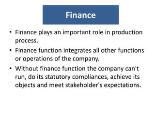Finance
• Finance plays an important role in production
process.
• Finance function integrates all other functions
or operations of the company.
• Without finance function the company can't
run, do its statutory compliances, achieve its
objects and meet stakeholder's expectations.
 