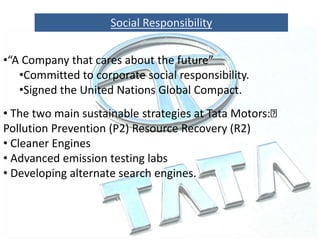 Social Responsibility
•“A Company that cares about the future”
•Committed to corporate social responsibility.
•Signed the United Nations Global Compact.
• The two main sustainable strategies at Tata Motors:
Pollution Prevention (P2) Resource Recovery (R2)
• Cleaner Engines
• Advanced emission testing labs
• Developing alternate search engines.
 