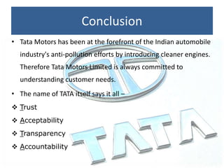 Conclusion
• Tata Motors has been at the forefront of the Indian automobile
industry's anti-pollution efforts by introducing cleaner engines.
Therefore Tata Motors Limited is always committed to
understanding customer needs.
• The name of TATA itself says it all –
 Trust
 Acceptability
 Transparency
 Accountability
 
