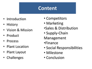 Content
• Introduction
• History
• Vision & Mission
• Product
• Process
• Plant Location
• Plant Layout
• Challenges
• Competitors
• Marketing
•Sales & Distribution
• Supply-Chain
Management
•Finance
• Social Responsibilities
• Milestone
• Conclusion
 