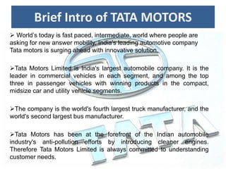 Brief Intro of TATA MOTORS
 World’s today is fast paced, intermediate, world where people are
asking for new answer mobility, India’s leading automotive company
Tata motors is surging ahead with innovative solution.
Tata Motors Limited is India's largest automobile company. It is the
leader in commercial vehicles in each segment, and among the top
three in passenger vehicles with winning products in the compact,
midsize car and utility vehicle segments.
The company is the world's fourth largest truck manufacturer, and the
world's second largest bus manufacturer.
Tata Motors has been at the forefront of the Indian automobile
industry's anti-pollution efforts by introducing cleaner engines.
Therefore Tata Motors Limited is always committed to understanding
customer needs.
 