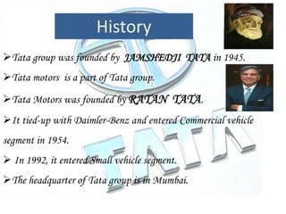 Tata group was founded by JAMSHEDJI TATA in 1945.
Tata motors is a part of Tata group.
Tata Motors was founded by RATAN TATA.
It tied-up with Daimler-Benz and entered Commercial vehicle
segment in 1954.
 In 1992, it entered Small vehicle segment.
The headquarter of Tata group is in Mumbai.
History
 