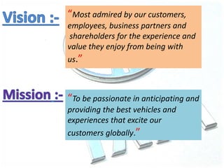 “Most admired by our customers,
employees, business partners and
shareholders for the experience and
value they enjoy from being with
us.”
“To be passionate in anticipating and
providing the best vehicles and
experiences that excite our
customers globally.”
 