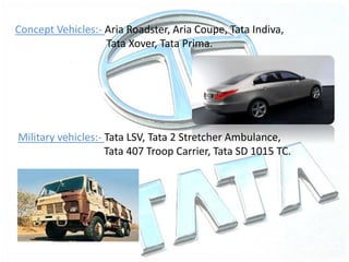 Concept Vehicles:- Aria Roadster, Aria Coupe, Tata Indiva,
Tata Xover, Tata Prima.
Military vehicles:- Tata LSV, Tata 2 Stretcher Ambulance,
Tata 407 Troop Carrier, Tata SD 1015 TC.
 