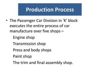 Production Process
• The Passenger Car Division in 'K' block
executes the entire process of car
manufacture over five shops –
Engine shop
Transmission shop
Press and body shops
Paint shop
The trim and final assembly shop.
 