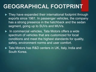 GEOGRAPHICAL FOOTPRINT
 They have expanded their international footprint through
exports since 1961. In passenger vehicles, the company
has a strong presence in the hatchback and the sedan
segment, going up to SUVs and MUVs.
 In commercial vehicles, Tata Motors offers a wide
spectrum of vehicles that are customized for local
conditions and meet the highest standards for quality,
safety, environment norms and user comfort.
 Tata Motors has R&D centers in UK, Italy, India and
South Korea.
 