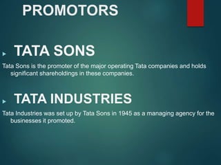 PROMOTORS
 TATA SONS
Tata Sons is the promoter of the major operating Tata companies and holds
significant shareholdings in these companies.
 TATA INDUSTRIES
Tata Industries was set up by Tata Sons in 1945 as a managing agency for the
businesses it promoted.
 