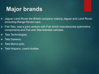Major brands
 Jaguar Land Rover the British company making Jaguar and Land Rover
(including Range Rover) cars.
 Fiat-Tata, was a joint venture with Fiat which manufactures automotive
components and Fiat and Tata branded vehicles.
 Tata Technologies.
 Tata Daewoo.
 Tata Marco polo.
 Tata Hispano, coach builder.
 