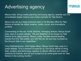 Advertising agency
Maxus India, Group media planning and buying agency, recently won the
consolidated digital creative and media mandate for Tata Motors.
Maxus has set up a large exclusive team in its Mumbai office for Tata
Motors to handle the digital creative, media, social, and innovations
portfolio.
Commenting on the win, Kartik Sharma, managing director, Maxus South
Asia, says in a press release, "We are delighted to be chosen by Tata
Motors as its digital partner. Maxus, today, handles several leading
brands from the Tata stable, and with this win we are truly humbled by
the Group's faith in our capabilities."
Unny Radhakrishnan, chief digital officer, Maxus South Asia, says in a
press release, "It is a moment of pride for us. Our focus will be to bring
data, content, and technology together to deliver effective and creative
solutions for brands, and we look forward to do some great work for Tata
Motors in the coming months."
 