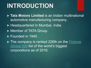 INTRODUCTION
 Tata Motors Limited is an Indian multinational
automotive manufacturing company.
 Headquartered in Mumbai, India.
 Member of TATA Group.
 Founded in 1945 .
 The company is ranked 226th on the Fortune
Global 500 list of the world's biggest
corporations as of 2016.
 