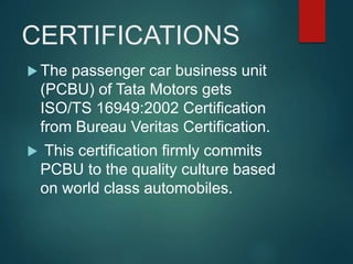 CERTIFICATIONS
 The passenger car business unit
(PCBU) of Tata Motors gets
ISO/TS 16949:2002 Certification
from Bureau Veritas Certification.
 This certification firmly commits
PCBU to the quality culture based
on world class automobiles.
 