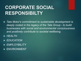 CORPORATE SOCIAL
RESPONSIBILTY
 Tata Motor's commitment to sustainable development is
deeply rooted in the legacy of the Tata Group - to build
businesses with social and environmental consciousness
and positively contribute to societal wellbeing.
 HEALTH
 EDUCATION
 EMPLOYBILITY
 ENVIRONMENT
 