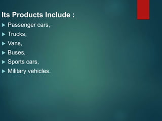 Its Products Include :
 Passenger cars,
 Trucks,
 Vans,
 Buses,
 Sports cars,
 Military vehicles.
 