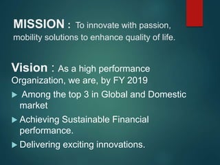MISSION : To innovate with passion,
mobility solutions to enhance quality of life.
Vision : As a high performance
Organization, we are, by FY 2019
 Among the top 3 in Global and Domestic
market
 Achieving Sustainable Financial
performance.
 Delivering exciting innovations.
 