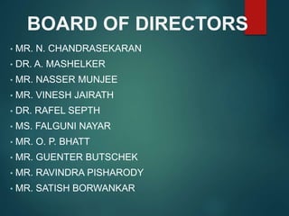 BOARD OF DIRECTORS
• MR. N. CHANDRASEKARAN
• DR. A. MASHELKER
• MR. NASSER MUNJEE
• MR. VINESH JAIRATH
• DR. RAFEL SEPTH
• MS. FALGUNI NAYAR
• MR. O. P. BHATT
• MR. GUENTER BUTSCHEK
• MR. RAVINDRA PISHARODY
• MR. SATISH BORWANKAR
 