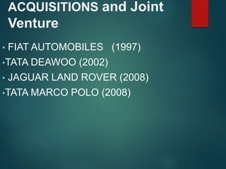 ACQUISITIONS and Joint
Venture
• FIAT AUTOMOBILES (1997)
•TATA DEAWOO (2002)
• JAGUAR LAND ROVER (2008)
•TATA MARCO POLO (2008)
 