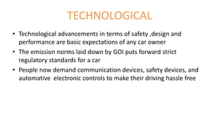 TECHNOLOGICAL
• Technological advancements in terms of safety ,design and
performance are basic expectations of any car owner
• The emission norms laid down by GOI puts forward strict
regulatory standards for a car
• People now demand communication devices, safety devices, and
automative electronic controls to make their driving hassle free
 
