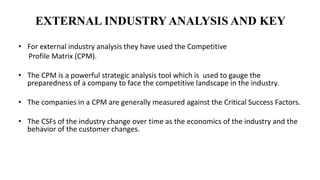 EXTERNAL INDUSTRY ANALYSIS AND KEY
• For external industry analysis they have used the Competitive
Profile Matrix (CPM).
• The CPM is a powerful strategic analysis tool which is used to gauge the
preparedness of a company to face the competitive landscape in the industry.
• The companies in a CPM are generally measured against the Critical Success Factors.
• The CSFs of the industry change over time as the economics of the industry and the
behavior of the customer changes.
 