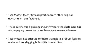 • Tata Motors faced stiff competition from other original
equipment manufacturers.
• The industry was a growing industry where the customers had
ample paying power and also there were several schemes.
• Tata Motors has adapted to these changes in a robust fashion
and also it was lagging behind its competition
 