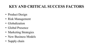 KEY AND CRITICAL SUCCESS FACTORS
• Product Design
• Risk Management
• Globalization
• Global Presence
• Marketing Strategies
• New Business Models
• Supply chain
 