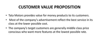 CUSTOMER VALUE PROPOSITION
• Tata Motors provides value for money products to its customers.
• Most of the company’s advertisement reflect the best service in its
class at the lower possible cost.
• The company’s target customers are generally middle class price
conscious who want more features at the lowest possible rate.
 