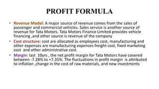 PROFIT FORMULA
• Revenue Model: A major source of revenue comes from the sales of
passenger and commercial vehicles. Sales service is another source of
revenue for Tata Motors. Tata Motors Finance Limited provides vehicle
financing ,and other source is revenue of the company
• Cost structure: cost are allocated as employees cost, manufacturing and
other expenses are manufacturing expenses freight cost, fixed marketing
cost and other administrative cost.
• Margin: last 10yrs , the net profit margin for Tata Motors have covered
between -7.28% to +7.35%. The fluctuations in profit margin is attributed
to inflation ,change in the cost of raw materials, and new investments
 
