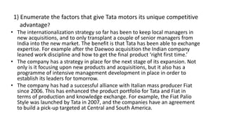 1) Enumerate the factors that give Tata motors its unique competitive
advantage?
• The internationalization strategy so far has been to keep local managers in
new acquisitions, and to only transplant a couple of senior managers from
India into the new market. The benefit is that Tata has been able to exchange
expertise. For example after the Daewoo acquisition the Indian company
leaned work discipline and how to get the final product ‘right first time.’
• The company has a strategy in place for the next stage of its expansion. Not
only is it focusing upon new products and acquisitions, but it also has a
programme of intensive management development in place in order to
establish its leaders for tomorrow.
• The company has had a successful alliance with Italian mass producer Fiat
since 2006. This has enhanced the product portfolio for Tata and Fiat in
terms of production and knowledge exchange. For example, the Fiat Palio
Style was launched by Tata in 2007, and the companies have an agreement
to build a pick-up targeted at Central and South America.
 