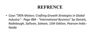 REFRENCE
• Case:"TATA Motors: Crafting Growth Strategies in Global
Industry" - Page 484 - "International Business" by Daniels,
Radebaugh, Sallivan, Salwan, 15th Edition, Pearson India -
Noida
 