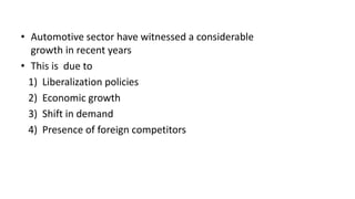 • Automotive sector have witnessed a considerable
growth in recent years
• This is due to
1) Liberalization policies
2) Economic growth
3) Shift in demand
4) Presence of foreign competitors
 