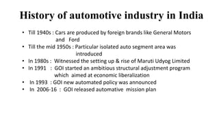 History of automotive industry in India
• Till 1940s : Cars are produced by foreign brands like General Motors
and Ford
• Till the mid 1950s : Particular isolated auto segment area was
introduced
• In 1980s : Witnessed the setting up & rise of Maruti Udyog Limited
• In 1991 : GOI started an ambitious structural adjustment program
which aimed at economic liberalization
• In 1993 : GOI new automated policy was announced
• In 2006-16 : GOI released automative mission plan
 