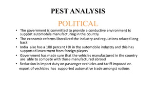 PEST ANALYSIS
POLITICAL
• The government is committed to provide a conductive environment to
support automobile manufacturing in the country
• The economic reforms liberalized the industry and regulations relaxed long
back
• India also has a 100 percent FDI in the automobile industry and this has
supported investment from foreign players
• Government has made sure that the vehicles manufactured in the country
are able to compete with those manufactured abroad
• Reduction in import duty on passenger vechicles and tariff imposed on
export of vechicles has supported automative trade amongst nations
 