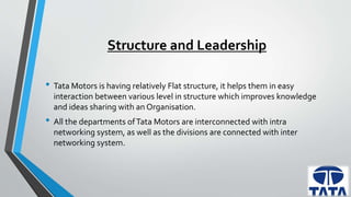 Structure and Leadership 
• Tata Motors is having relatively Flat structure, it helps them in easy 
interaction between various level in structure which improves knowledge 
and ideas sharing with an Organisation. 
• All the departments of Tata Motors are interconnected with intra 
networking system, as well as the divisions are connected with inter 
networking system. 
 