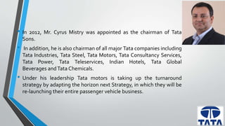 • In 2012, Mr. Cyrus Mistry was appointed as the chairman of Tata 
Sons. 
• In addition, he is also chairman of all major Tata companies including 
Tata Industries, Tata Steel, Tata Motors, Tata Consultancy Services, 
Tata Power, Tata Teleservices, Indian Hotels, Tata Global 
Beverages andTata Chemicals. 
• Under his leadership Tata motors is taking up the turnaround 
strategy by adapting the horizon next Strategy, in which they will be 
re-launching their entire passenger vehicle business. 
 