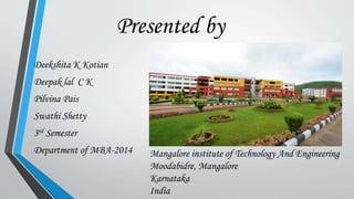 Presented by 
Deekshita K Kotian 
Deepak lal C K 
Pilvina Pais 
Swathi Shetty 
3rd Semester 
Department of MBA-2014 Mangalore institute of Technology And Engineering 
Moodabidre, Mangalore 
Karnataka 
India 
 