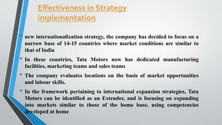 Effectiveness in Strategy 
implementation 
• new internationalization strategy, the company has decided to focus on a 
narrow base of 14-15 countries where market conditions are similar to 
that of India 
• In these countries, Tata Motors now has dedicated manufacturing 
facilities, marketing teams and sales teams 
• The company evaluates locations on the basis of market opportunities 
and labour skills. 
• In the framework pertaining to international expansion strategies, Tata 
Motors can be identified as an Extender, and is focusing on expanding 
into markets similar to those of the home base, using competencies 
developed at home 
 