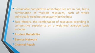 • Sustainable competitive advantage lies not in one, but a 
combination of multiple resources, each of which 
individually need not necessarily be the best 
• Tata Motors, the combination of resources providing it 
competitive superiority on a weighted average basis 
includes: 
• Product Reliability 
• Service Network 
• Channel Reach 
 