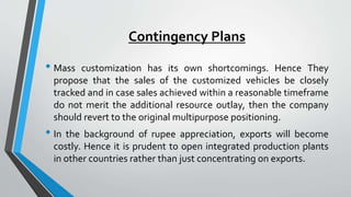 Contingency Plans 
• Mass customization has its own shortcomings. Hence They 
propose that the sales of the customized vehicles be closely 
tracked and in case sales achieved within a reasonable timeframe 
do not merit the additional resource outlay, then the company 
should revert to the original multipurpose positioning. 
• In the background of rupee appreciation, exports will become 
costly. Hence it is prudent to open integrated production plants 
in other countries rather than just concentrating on exports. 
 