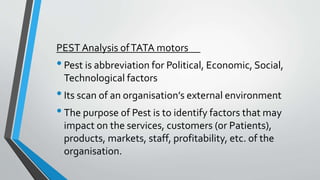 PEST Analysis of TATA motors 
• Pest is abbreviation for Political, Economic, Social, 
Technological factors 
• Its scan of an organisation’s external environment 
• The purpose of Pest is to identify factors that may 
impact on the services, customers (or Patients), 
products, markets, staff, profitability, etc. of the 
organisation. 
 