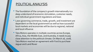 POLITICAL ANALYSIS. 
• The foundation of the company’s growth internationally is a 
deep understand of economic stimulation, customer needs, 
and individual government regulations and laws 
• Laws governing commerce, trade, growth, and investment are 
dependent on the local government as well as how successful 
local markets and economies will be due to regional, national 
and local influence 
• Tata Motors operates in multiple countries across Europe, 
Africa, Asia, the Middle East, and Australia, it needs to pay 
close attention to the political climate. On March 26, 2008, 
Tata Motors reached an agreement with Ford to purchase 
Jaguar and Land Rover 
 