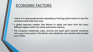 ECONOMIC FACTORS 
• Tata is in a rapid growth period, expanding or forming a joint venture in over five 
countries world-wide since 2004 
• a global approach enables Tata Motors to adapt and learn from the many 
different regions within the whole automotive industry. 
• The company's dealership, sales, services and spare parts network comprises 
over 3,500 touch points; Tata Motors also distributes and markets Fiat branded 
cars in India. 
 