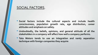 SOCIAL FACTORS. 
• Social factors include the cultural aspects and include health 
consciousness, population growth rate, age distribution, career 
attitudes and emphasis on safety. 
• Undoubtedly, the beliefs, opinions, and general attitude of all the 
stakeholders in a company will affect how well a company performs. 
• Tata Motors tends to use an integration and rarely separation 
technique with foreign companies they acquire 
 