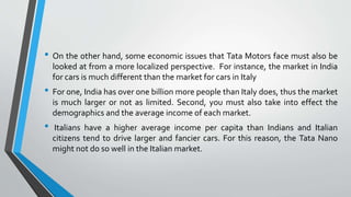 • On the other hand, some economic issues that Tata Motors face must also be 
looked at from a more localized perspective. For instance, the market in India 
for cars is much different than the market for cars in Italy 
• For one, India has over one billion more people than Italy does, thus the market 
is much larger or not as limited. Second, you must also take into effect the 
demographics and the average income of each market. 
• Italians have a higher average income per capita than Indians and Italian 
citizens tend to drive larger and fancier cars. For this reason, the Tata Nano 
might not do so well in the Italian market. 
 