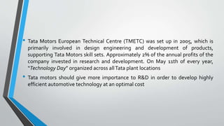 • Tata Motors European Technical Centre (TMETC) was set up in 2005, which is 
primarily involved in design engineering and development of products, 
supporting Tata Motors skill sets. Approximately 2% of the annual profits of the 
company invested in research and development. On May 11th of every year, 
“Technology Day” organized across allTata plant locations 
• Tata motors should give more importance to R&D in order to develop highly 
efficient automotive technology at an optimal cost 
 