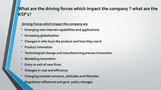 What are the driving forces which impact the company ? what are the 
KSF’s? 
Driving Forces which impact the company are 
• Emerging new internet capabilities and applications 
• Increasing globalisation 
• Changes in who buys the product and how they use it 
• Product innovation 
• Technological change and manufacturing process innovation 
• Marketing innovation 
• Entry or exit of new firms 
• Changes in cost and efficiency 
• Changing societal concerns, attitudes and lifestyles 
• Regulatory influences and govt. policy changes. 
 