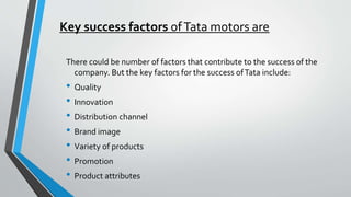 Key success factors of Tata motors are 
There could be number of factors that contribute to the success of the 
company. But the key factors for the success of Tata include: 
• Quality 
• Innovation 
• Distribution channel 
• Brand image 
• Variety of products 
• Promotion 
• Product attributes 
 