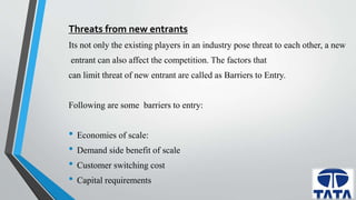 Threats from new entrants 
Its not only the existing players in an industry pose threat to each other, a new 
entrant can also affect the competition. The factors that 
can limit threat of new entrant are called as Barriers to Entry. 
Following are some barriers to entry: 
• Economies of scale: 
• Demand side benefit of scale 
• Customer switching cost 
• Capital requirements 
 