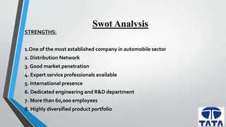 Swot Analysis 
STRENGTHS: 
1.One of the most established company in automobile sector 
2. Distribution Network 
3. Good market penetration 
4. Expert service professionals available 
5. International presence 
6. Dedicated engineering and R&D department 
7. More than 60,000 employees 
8. Highly diversified product portfolio 
 
