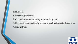 THREATS: 
1. Increasing fuel costs 
2. Competition from other big automobile giants 
3. Competitive products offering same level features at a lesser price 
4. New entrants 
 