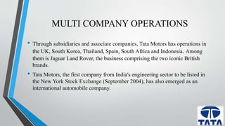 MULTI COMPANY OPERATIONS 
• Through subsidiaries and associate companies, Tata Motors has operations in 
the UK, South Korea, Thailand, Spain, South Africa and Indonesia. Among 
them is Jaguar Land Rover, the business comprising the two iconic British 
brands. 
• Tata Motors, the first company from India's engineering sector to be listed in 
the New York Stock Exchange (September 2004), has also emerged as an 
international automobile company. 
 